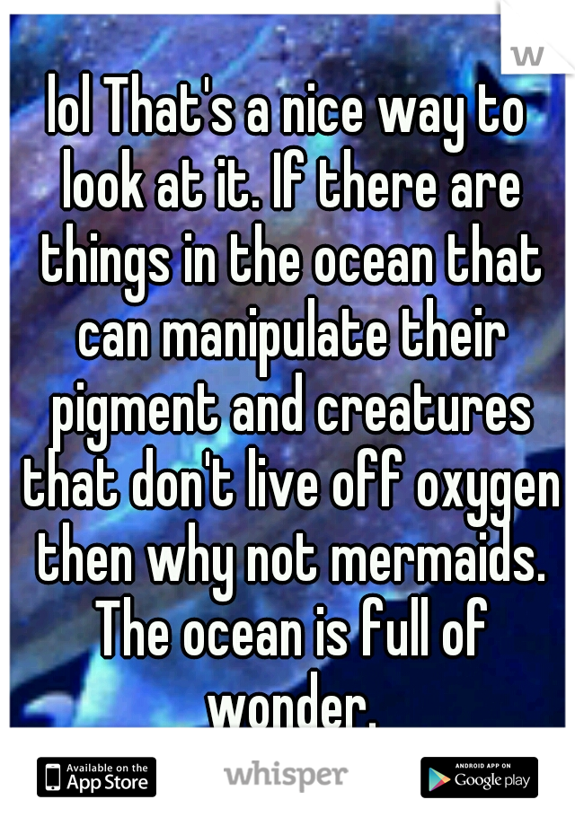 lol That's a nice way to look at it. If there are things in the ocean that can manipulate their pigment and creatures that don't live off oxygen then why not mermaids. The ocean is full of wonder.