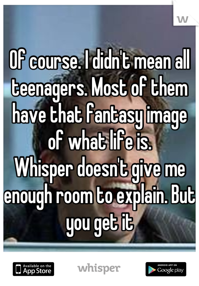 Of course. I didn't mean all teenagers. Most of them have that fantasy image of what life is.
Whisper doesn't give me enough room to explain. But you get it