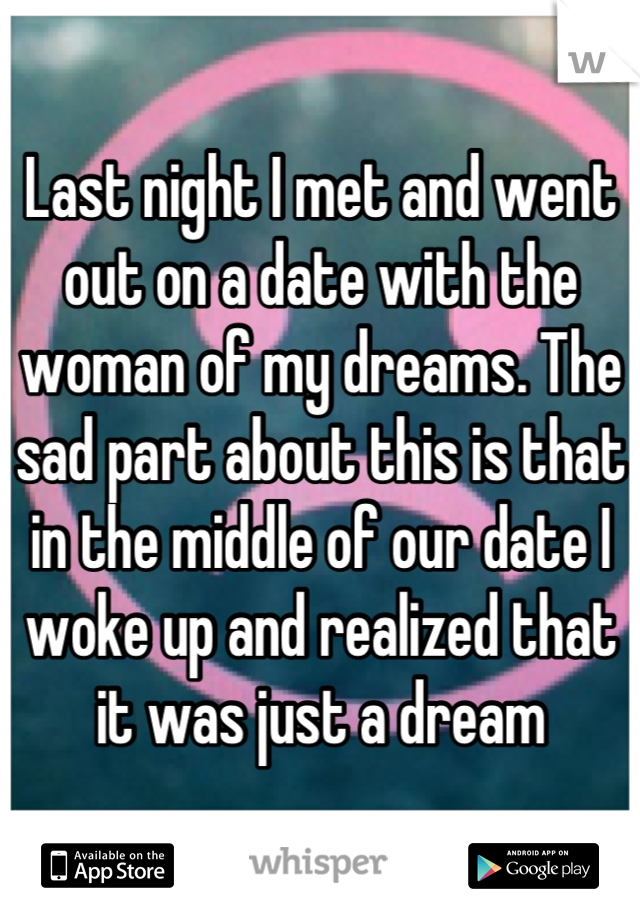 Last night I met and went out on a date with the woman of my dreams. The sad part about this is that in the middle of our date I woke up and realized that it was just a dream