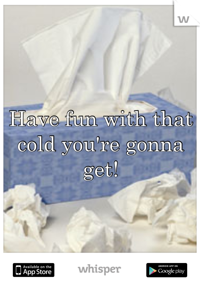 Have fun with that cold you're gonna get!