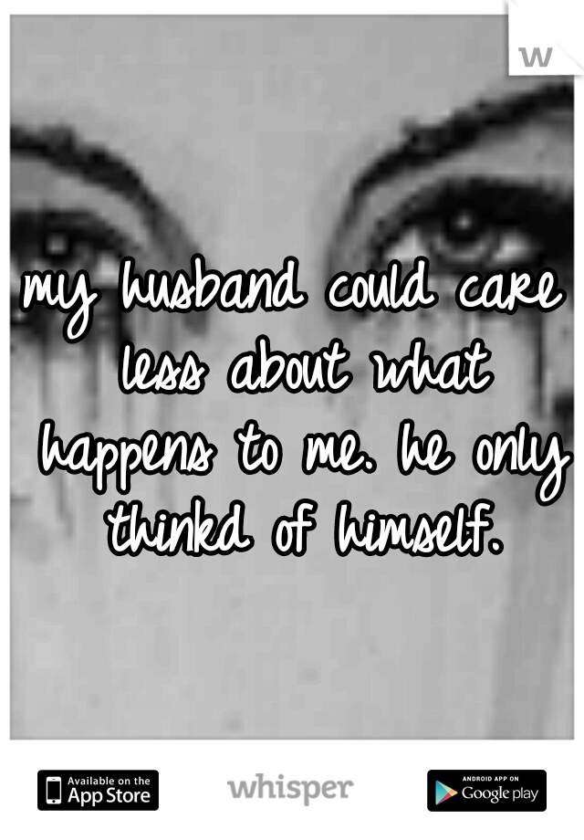 my husband could care less about what happens to me. he only thinkd of himself.