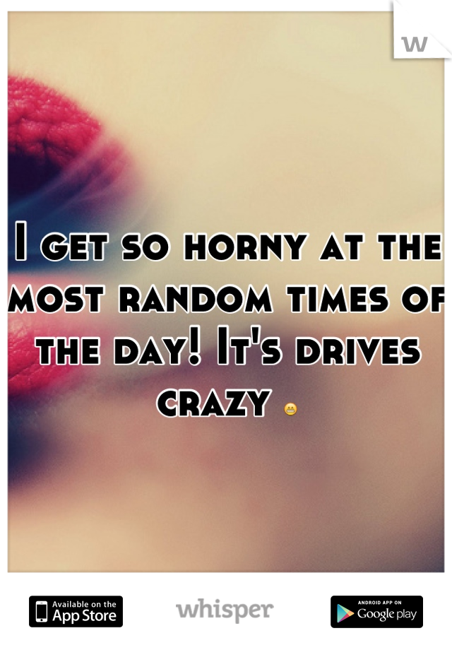 I get so horny at the most random times of the day! It's drives crazy 😁
