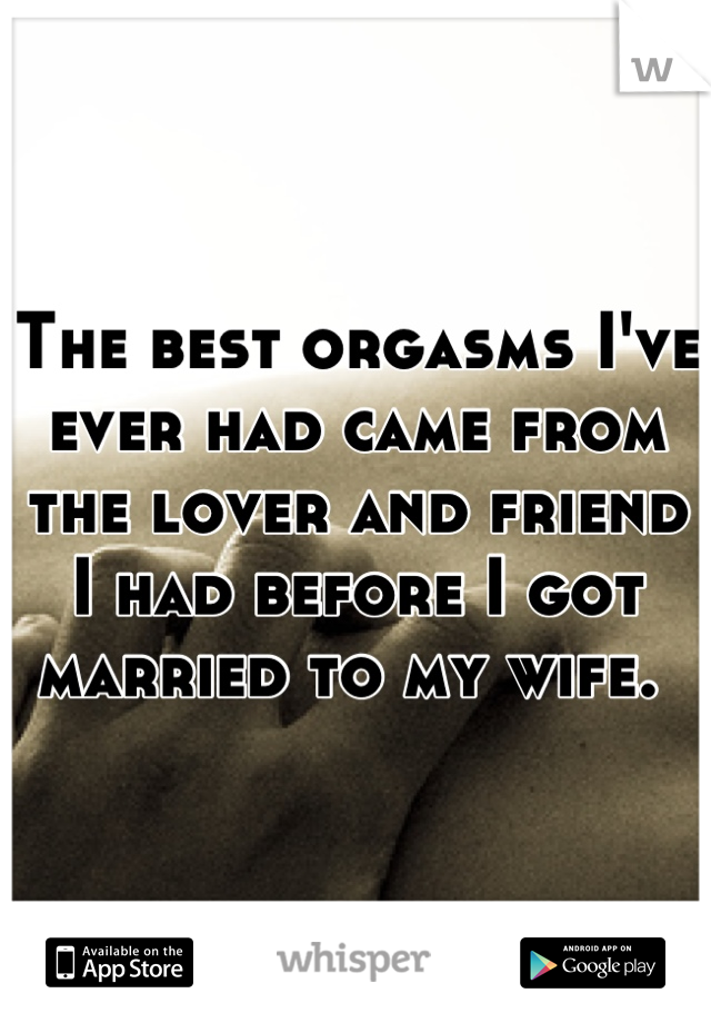 The best orgasms I've ever had came from the lover and friend I had before I got married to my wife. 