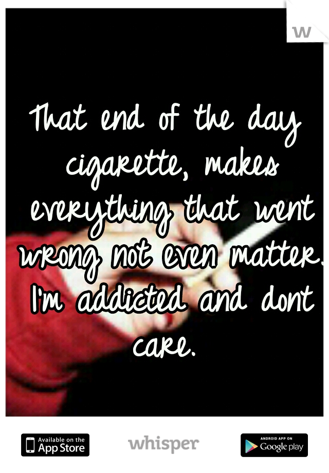 That end of the day cigarette, makes everything that went wrong not even matter. I'm addicted and dont care. 