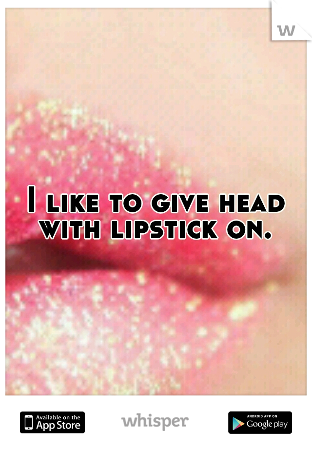 I like to give head with lipstick on. 
