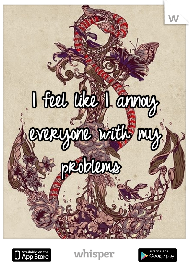 I feel like I annoy everyone with my problems 