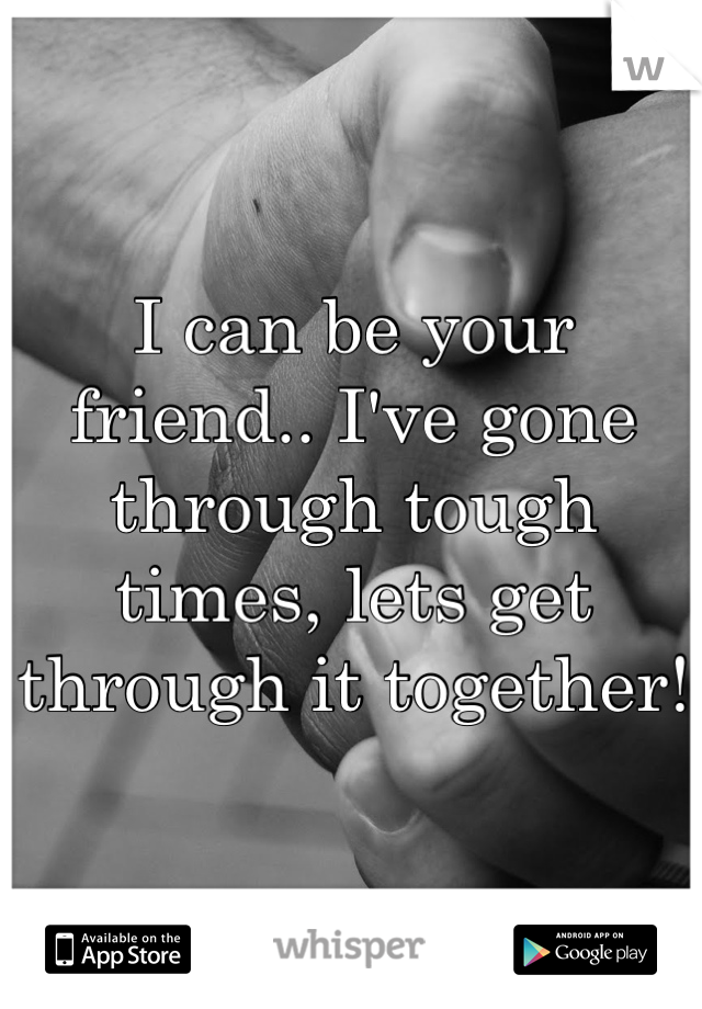 I can be your friend.. I've gone through tough times, lets get through it together!