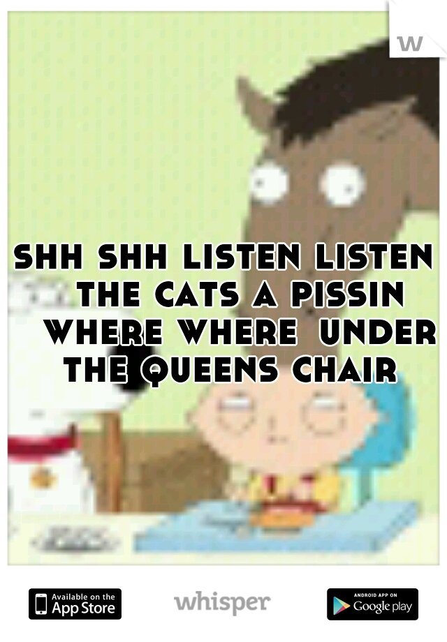 shh shh listen listen 
the cats a pissin 
where where
under the queens chair