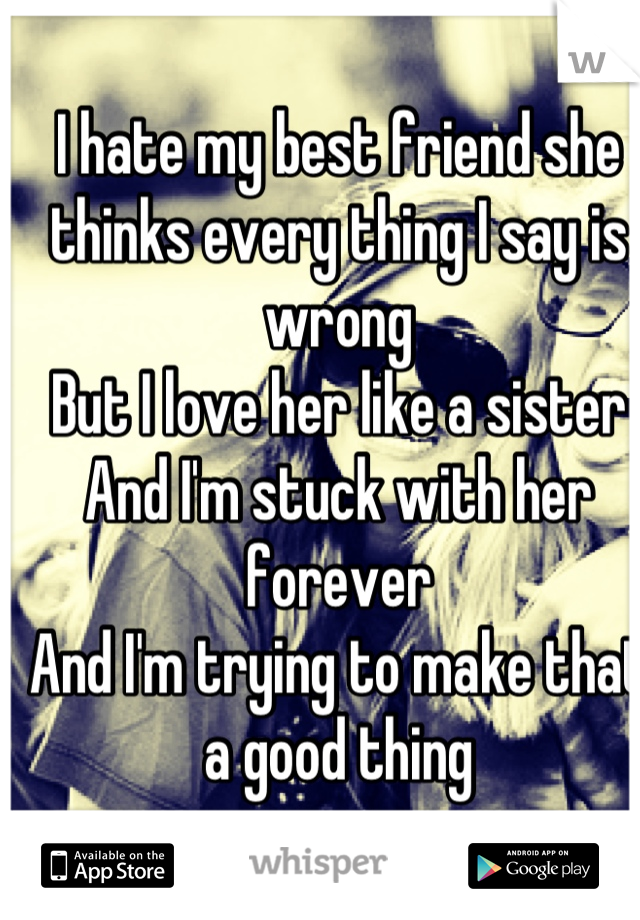 I hate my best friend she thinks every thing I say is wrong 
But I love her like a sister 
And I'm stuck with her forever
And I'm trying to make that a good thing