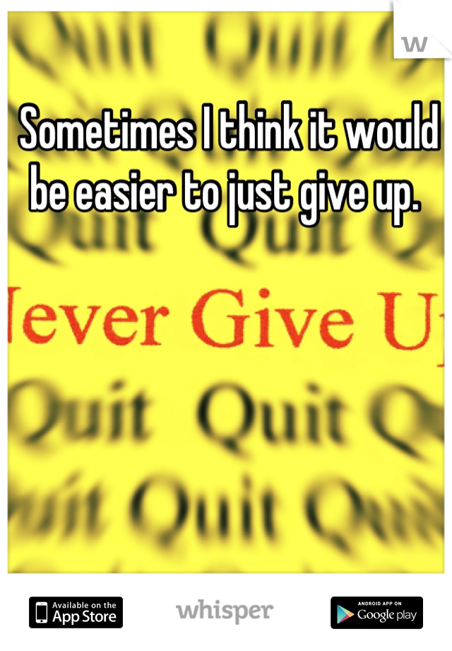 Sometimes I think it would be easier to just give up. 