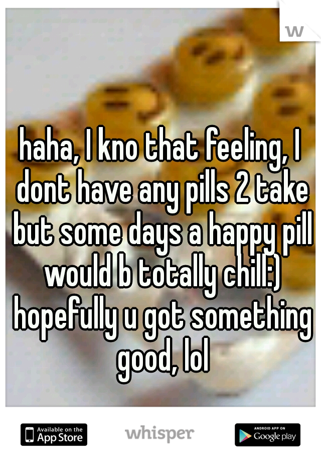 haha, I kno that feeling, I dont have any pills 2 take but some days a happy pill would b totally chill:) hopefully u got something good, lol