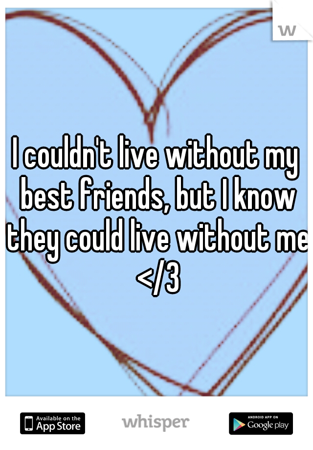 I couldn't live without my best friends, but I know they could live without me </3