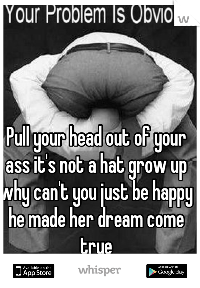 Pull your head out of your ass it's not a hat grow up why can't you just be happy he made her dream come true