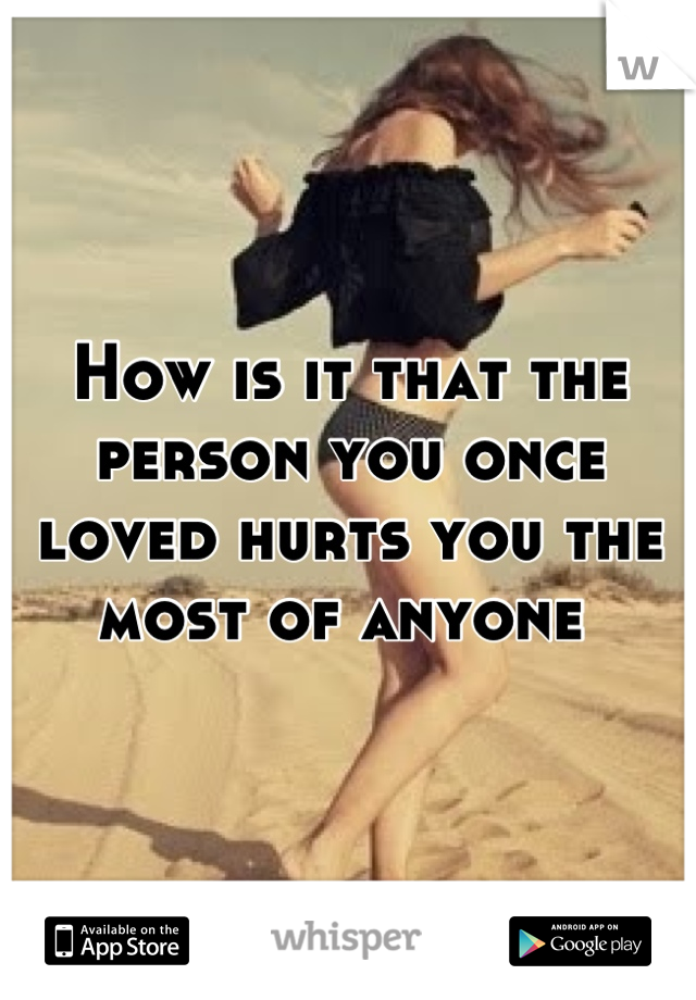 How is it that the person you once loved hurts you the most of anyone 