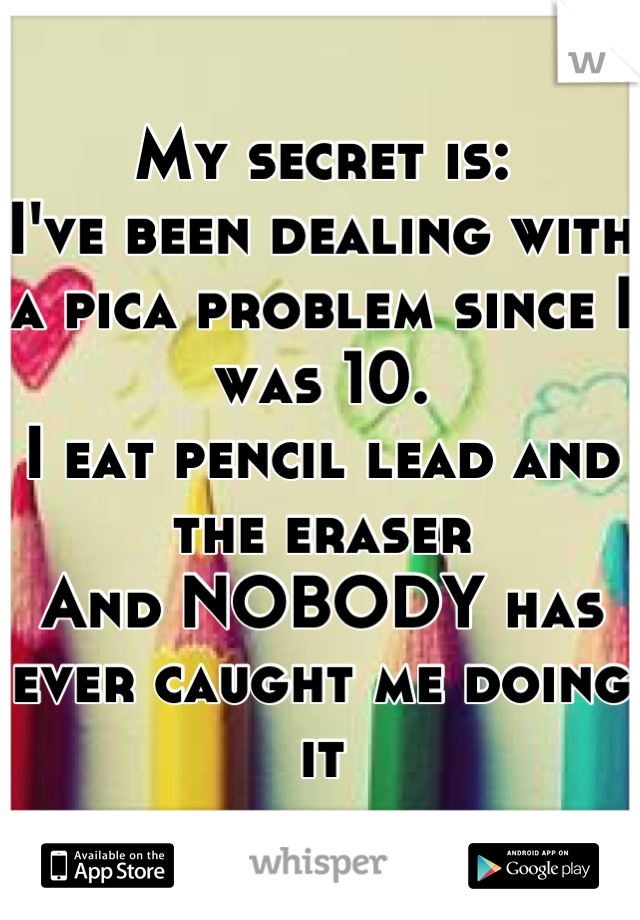 My secret is:
I've been dealing with a pica problem since I was 10.
I eat pencil lead and the eraser 
And NOBODY has ever caught me doing it