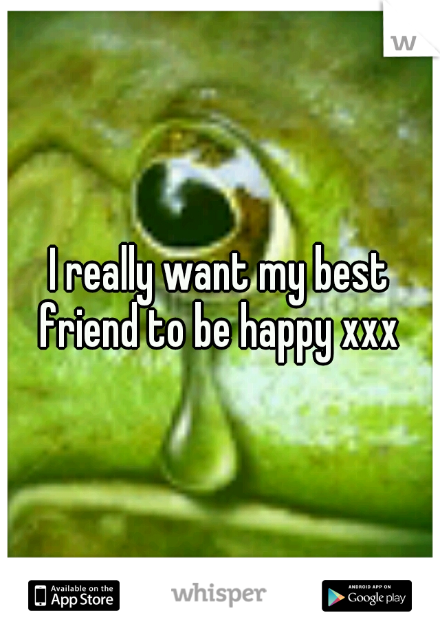 I really want my best friend to be happy xxx 