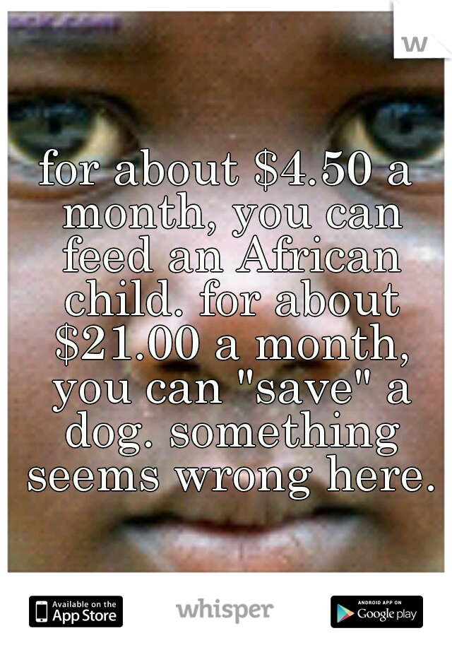 for about $4.50 a month, you can feed an African child. for about $21.00 a month, you can "save" a dog. something seems wrong here.