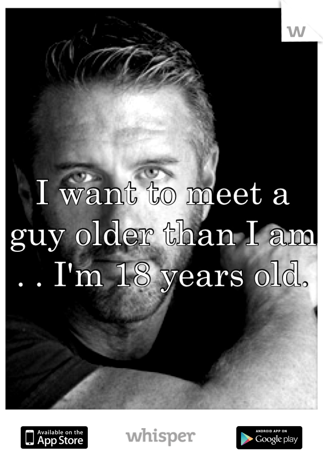 I want to meet a guy older than I am . . I'm 18 years old.