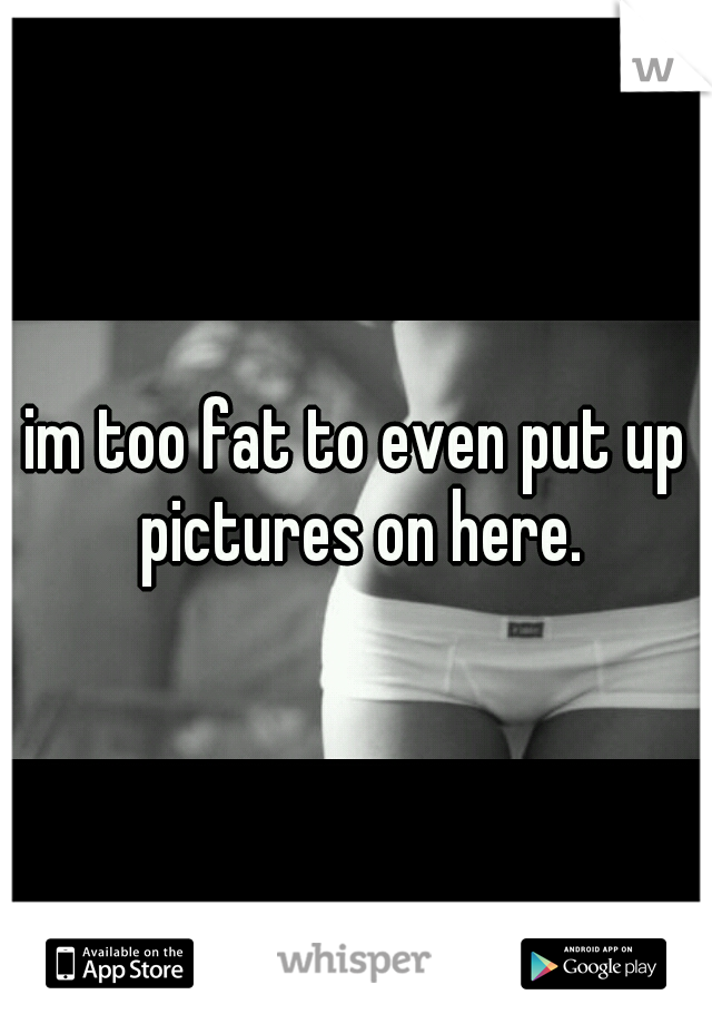 im too fat to even put up pictures on here.