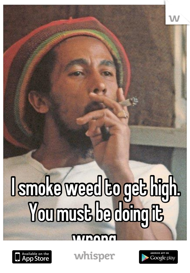 I smoke weed to get high. You must be doing it wrong.