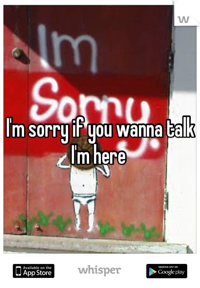 I'm sorry if you wanna talk I'm here 