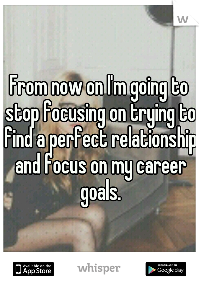 From now on I'm going to stop focusing on trying to find a perfect relationship and focus on my career goals.