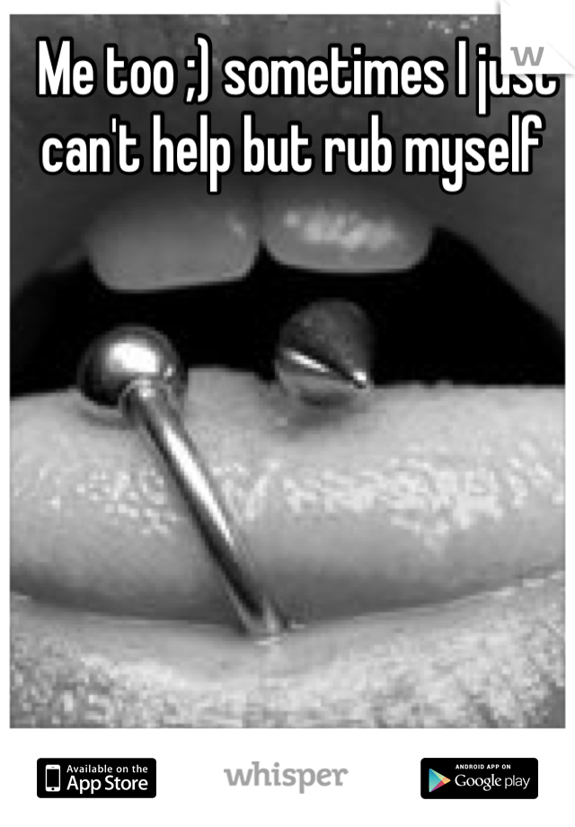 Me too ;) sometimes I just can't help but rub myself 