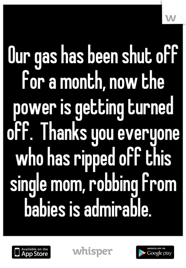 Our gas has been shut off for a month, now the power is getting turned off.  Thanks you everyone who has ripped off this single mom, robbing from babies is admirable.   