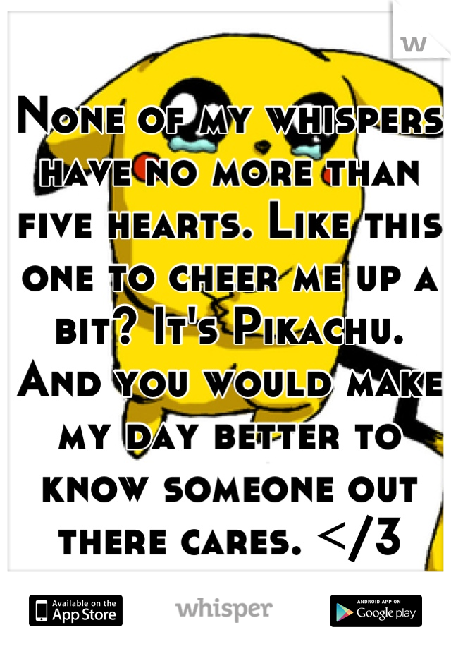 None of my whispers have no more than five hearts. Like this one to cheer me up a bit? It's Pikachu. And you would make my day better to know someone out there cares. </3