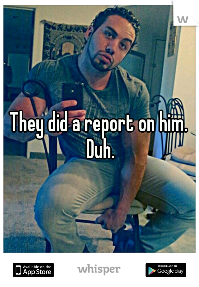 They did a report on him. Duh.