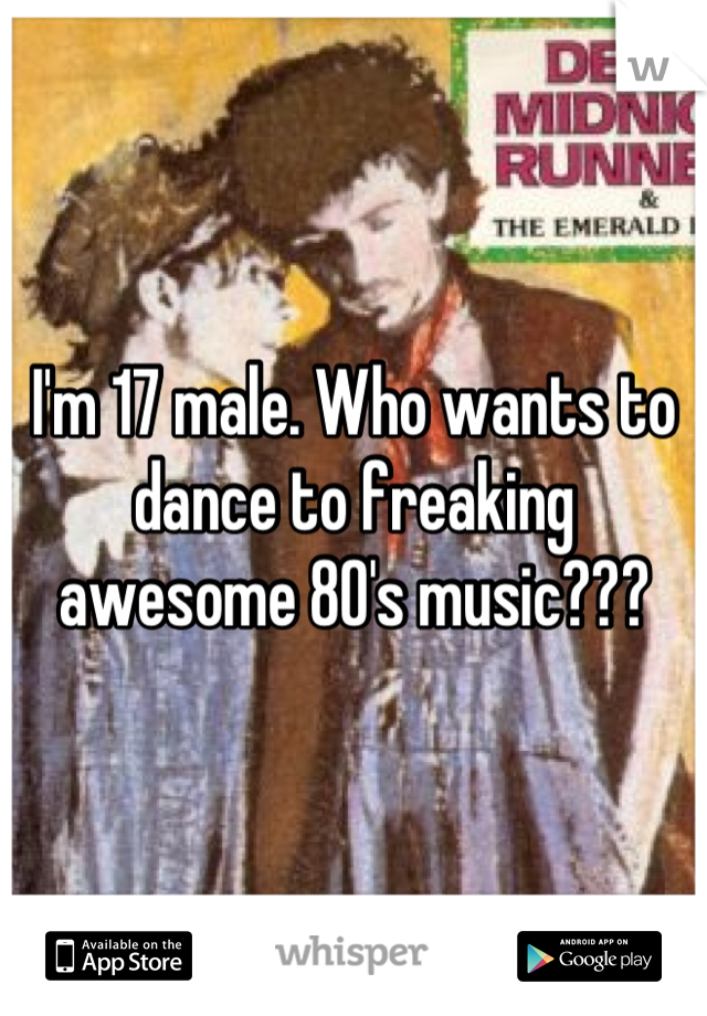 I'm 17 male. Who wants to dance to freaking awesome 80's music???