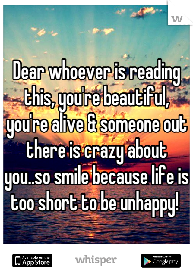 Dear whoever is reading this, you're beautiful, you're alive & someone out there is crazy about you..so smile because life is too short to be unhappy! 