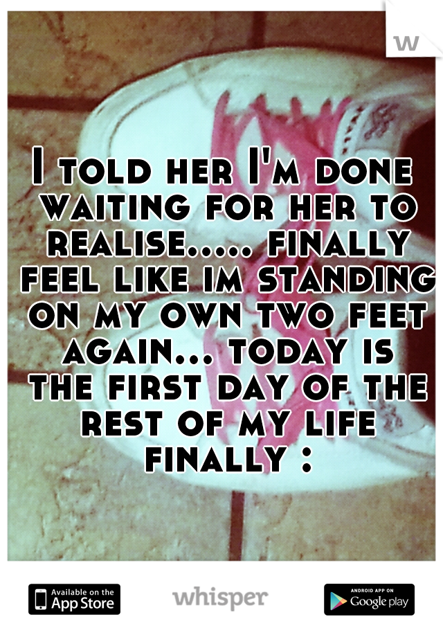 I told her I'm done waiting for her to realise..... finally feel like im standing on my own two feet again... today is the first day of the rest of my life finally :)
