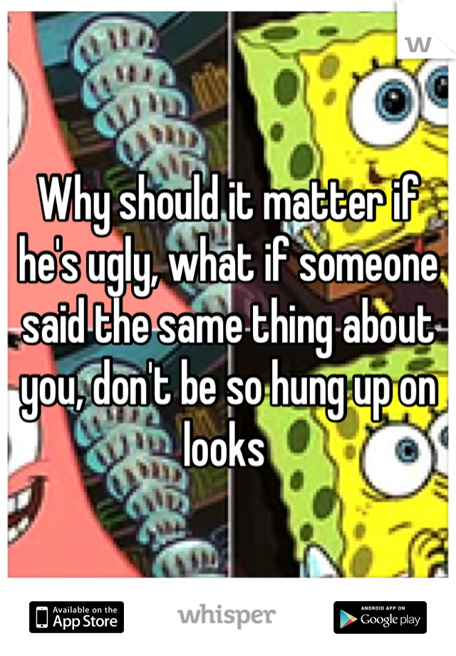 Why should it matter if he's ugly, what if someone said the same thing about you, don't be so hung up on looks 