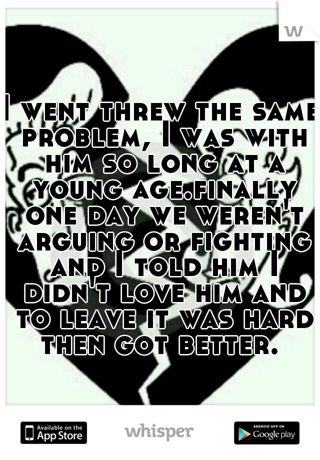 I went threw the same problem, I was with him so long at a young age.finally one day we weren't arguing or fighting and I told him I didn't love him and to leave it was hard then got better. 