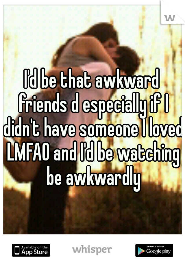I'd be that awkward friends d especially if I didn't have someone I loved LMFAO and I'd be watching be awkwardly
