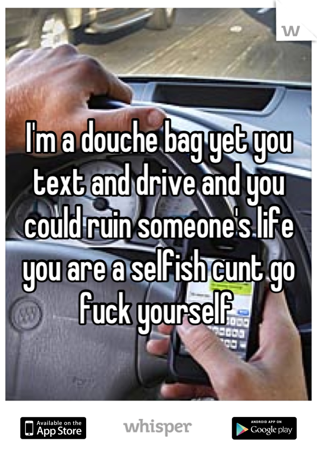 I'm a douche bag yet you text and drive and you could ruin someone's life you are a selfish cunt go fuck yourself 