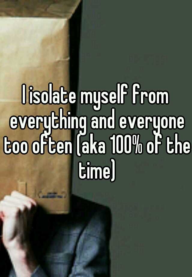 i-isolate-myself-from-everything-and-everyone-too-often-aka-100-of