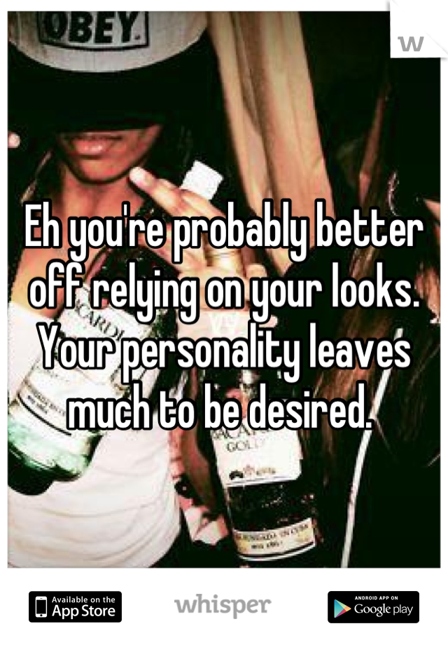 Eh you're probably better off relying on your looks. Your personality leaves much to be desired. 