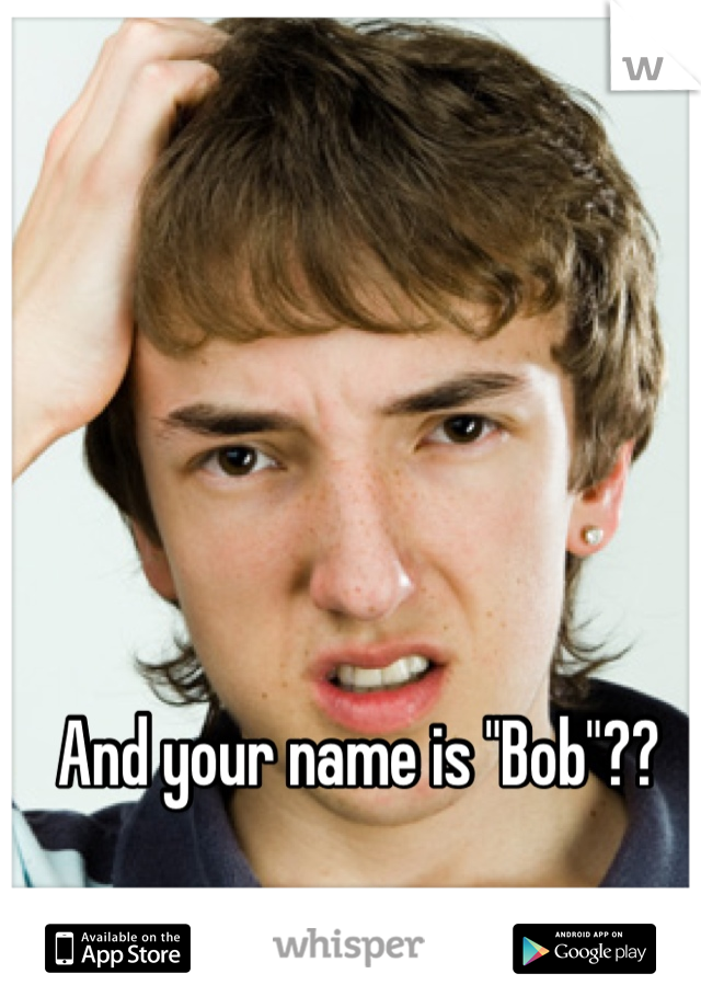 And your name is "Bob"??