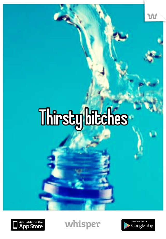 Thirsty bitches