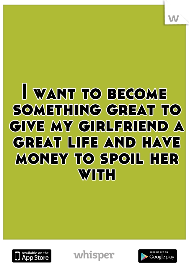 I want to become something great to give my girlfriend a great life and have money to spoil her with