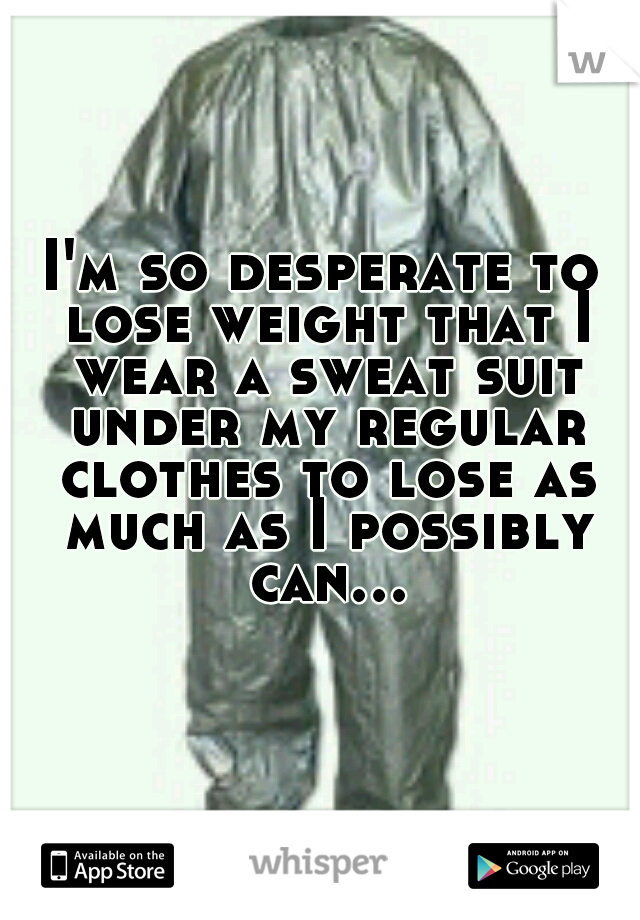 I'm so desperate to lose weight that I wear a sweat suit under my regular clothes to lose as much as I possibly can...  