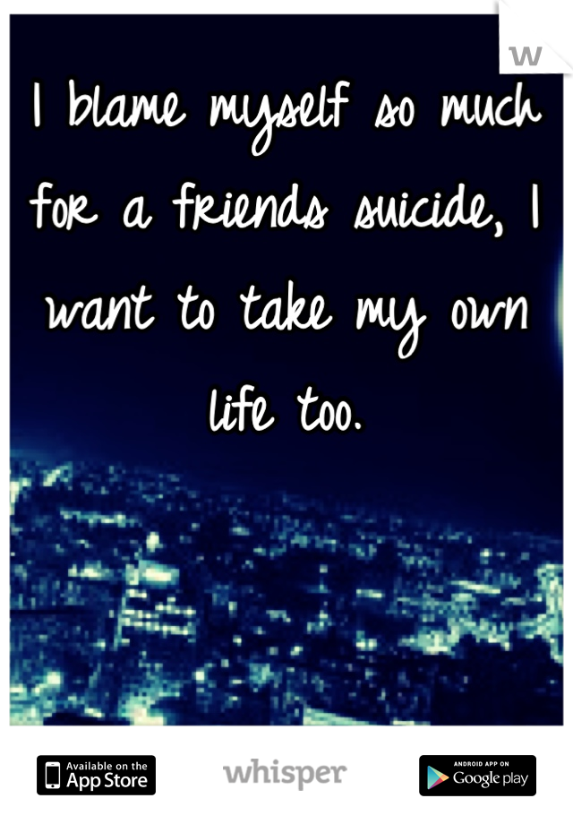 I blame myself so much for a friends suicide, I want to take my own life too.