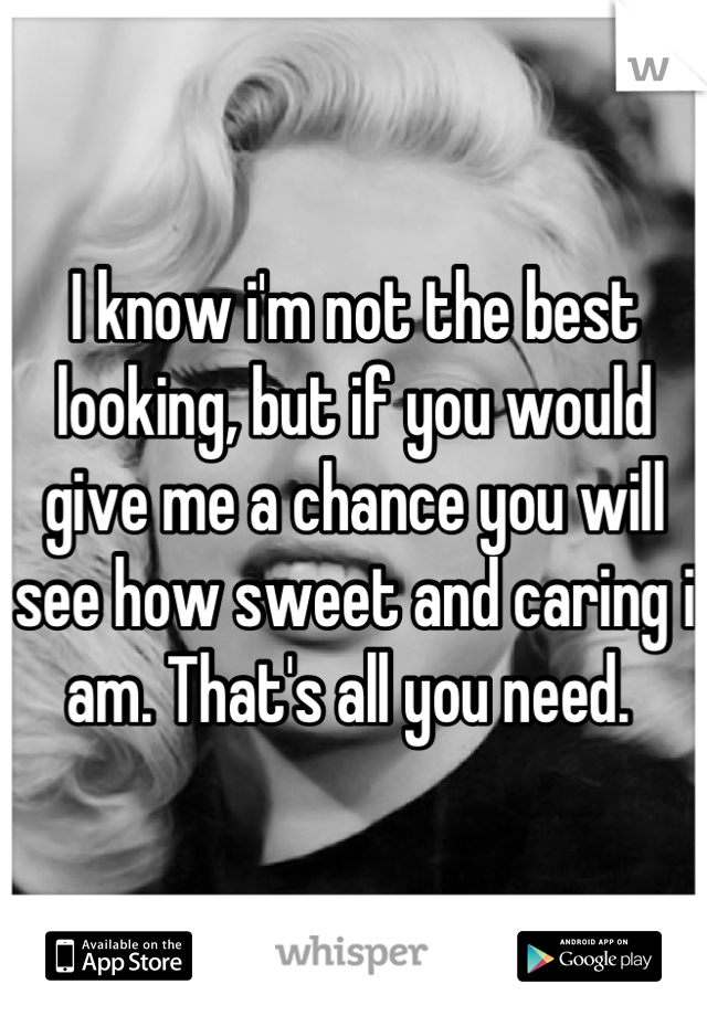 I know i'm not the best looking, but if you would give me a chance you will see how sweet and caring i am. That's all you need. 