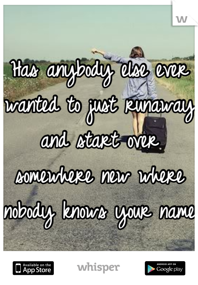 Has anybody else ever wanted to just runaway and start over somewhere new where nobody knows your name