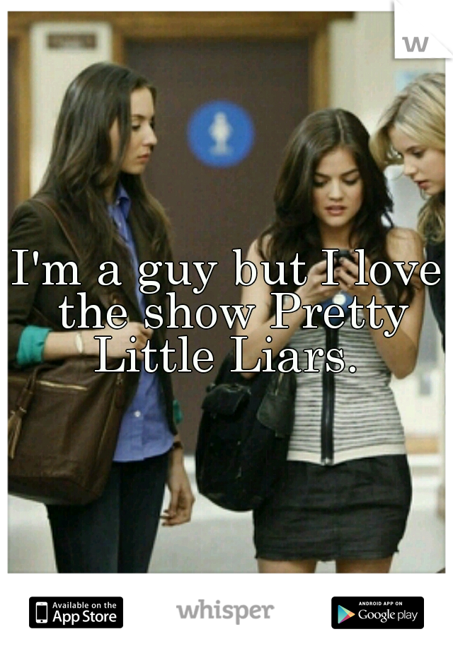 I'm a guy but I love the show Pretty Little Liars. 