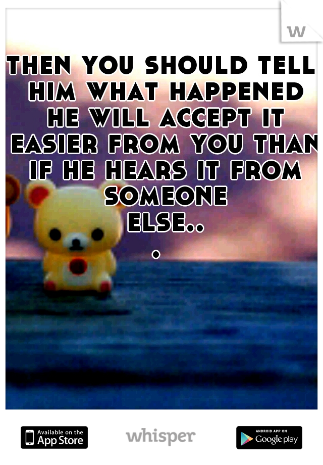 then you should tell him what happened he will accept it easier from you than if he hears it from someone else... 