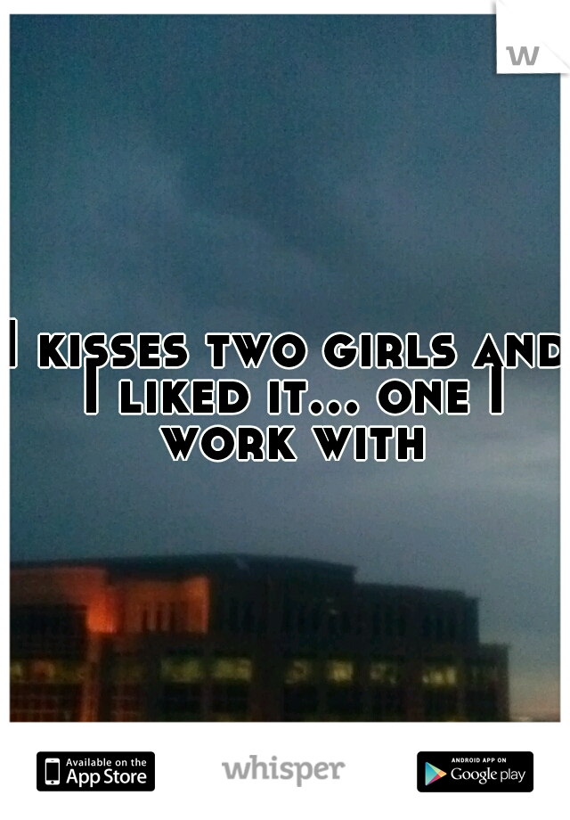 I kisses two girls and I liked it... one I work with
