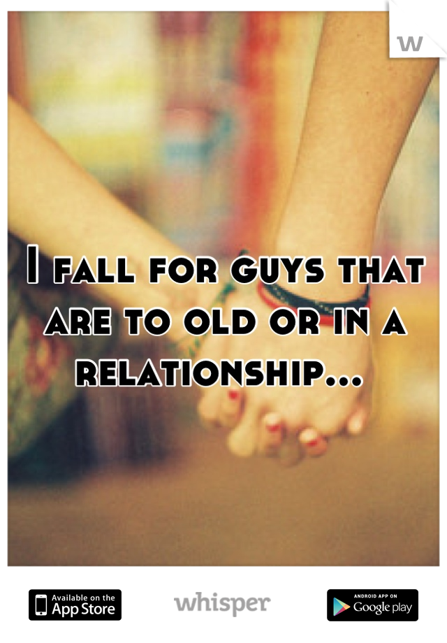 I fall for guys that are to old or in a relationship... 